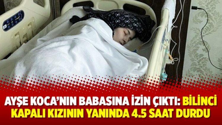 Ayşe Koca’nın babasına izin çıktı: Bilinci kapalı kızının yanında 4.5 saat durdu