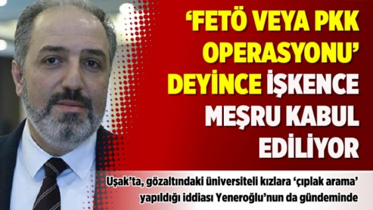 Yeneroğlu: ‘FETÖ veya PKK operasyonu’ deyince işkence meşru kabul ediliyor