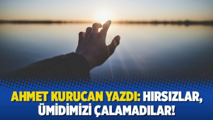 Ahmet Kurucan yazdı: Hırsızlar, ümidimizi çalamadılar!