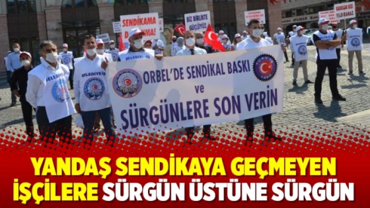Yandaş sendikaya geçmeyen işçilere sürgün üstüne sürgün