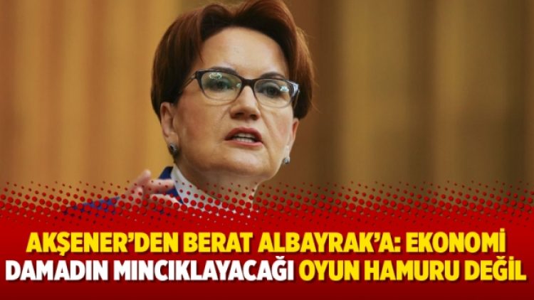 Akşener’den Berat Albayrak’a: Ekonomi damadın mıncıklayacağı oyun hamuru değil