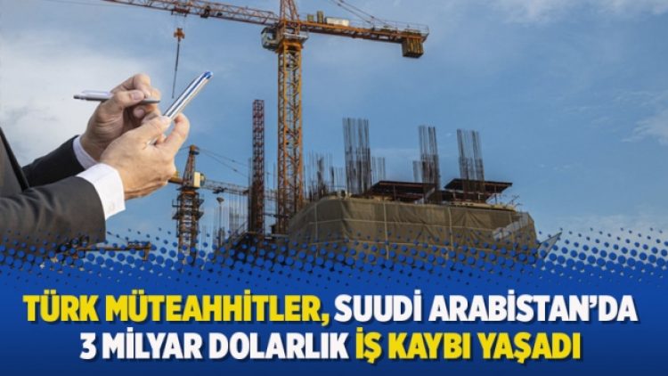 Türk müteahhitler, Suudi Arabistan’da 3 milyar dolarlık iş kaybı yaşadı