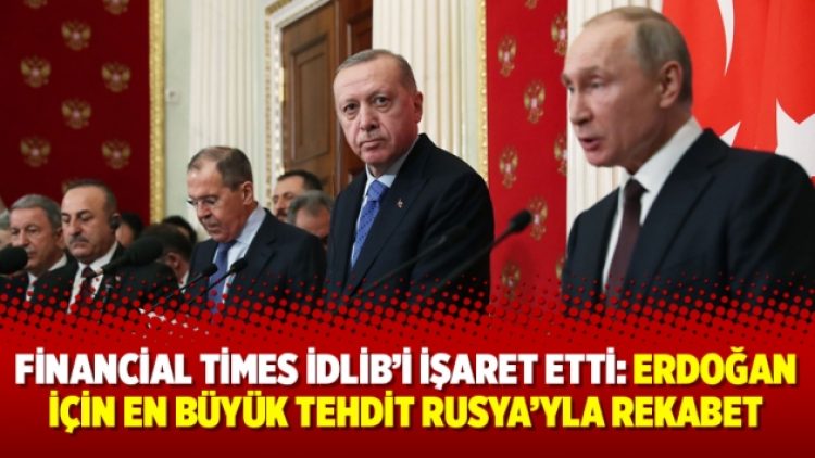 Financial Times İdlib’i işaret etti: Erdoğan için en büyük tehdit Rusya’yla rekabet