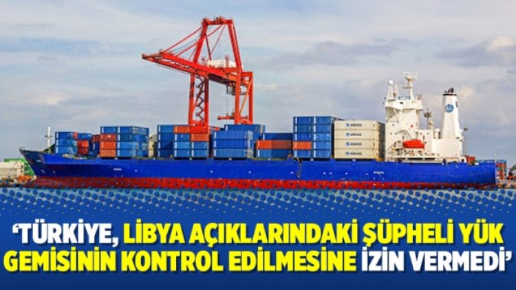 ‘Türkiye, Libya açıklarındaki şüpheli yük gemisinin kontrol edilmesine izin vermedi’