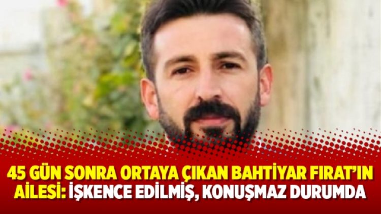 45 gün sonra ortaya çıkan Bahtiyar Fırat’ın ailesi: İşkence edilmiş, konuşmaz durumda