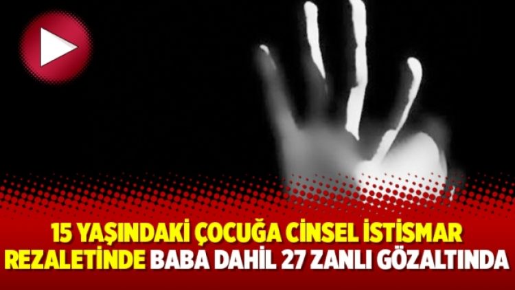 15 yaşındaki çocuğa cinsel istismar rezaletinde baba dahil 27 zanlı gözaltında