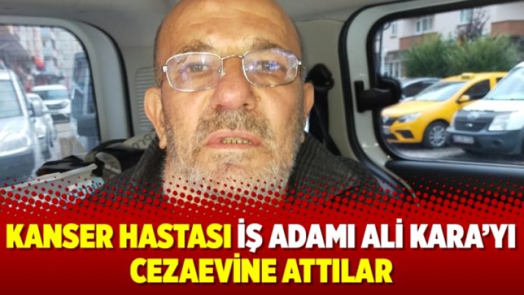 Kanser hastası iş adamı Ali Kara’yı cezaevine attılar