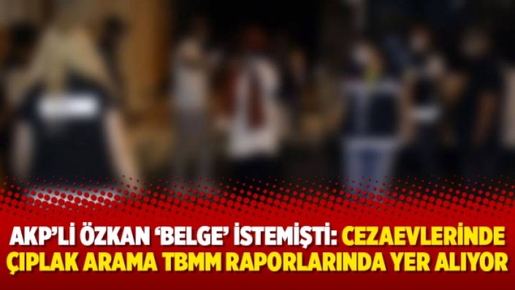 AKP’li Özkan ‘belge’ istemişti: Cezaevlerinde çıplak arama TBMM raporlarında yer alıyor
