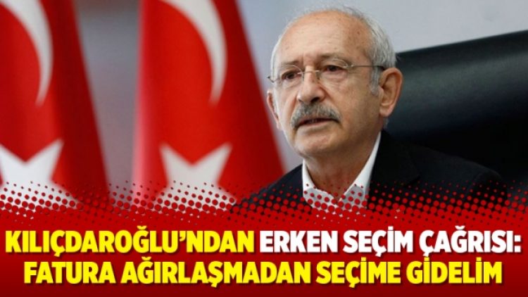 Kılıçdaroğlu’ndan erken seçim çağrısı: Fatura ağırlaşmadan seçime gidelim
