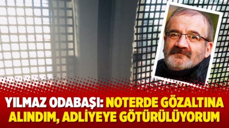 Yılmaz Odabaşı: Noterde gözaltına alındım, adliyeye götürülüyorum