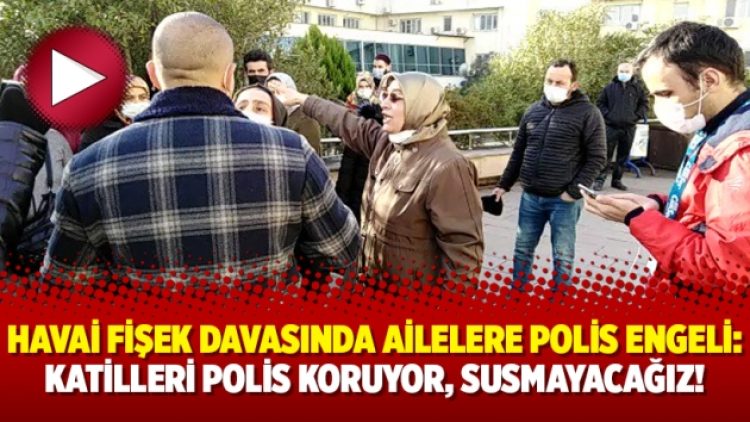 Havai fişek davasında ailelere polis engeli: Katilleri polis koruyor, susmayacağız!