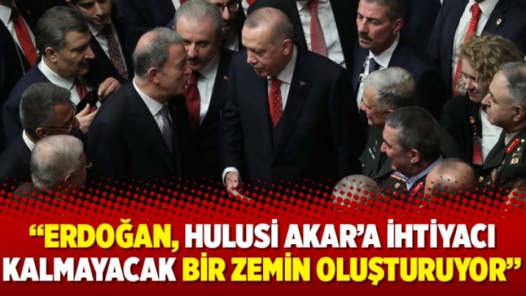 Erdoğan, Hulusi Akar’a ihtiyacı kalmayacak bir zemin oluşturuyor