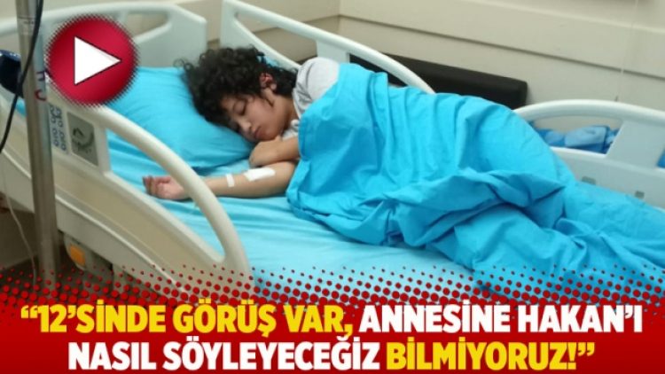 “12’sinde görüş var, annesine Hakan’ı nasıl söyleyeceğiz bilmiyoruz!”