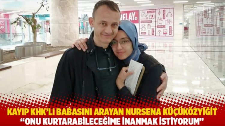 Kayıp KHK’lı babasını arayan Nursena Küçüközyiğit: Onu kurtarabileceğime inanmak istiyorum