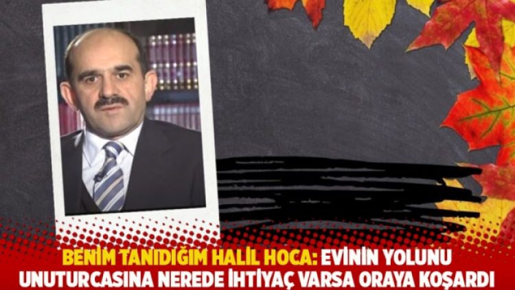 Benim tanıdığım Halil Hoca: Evinin yolunu unuturcasına nerede ihtiyaç varsa oraya koşardı