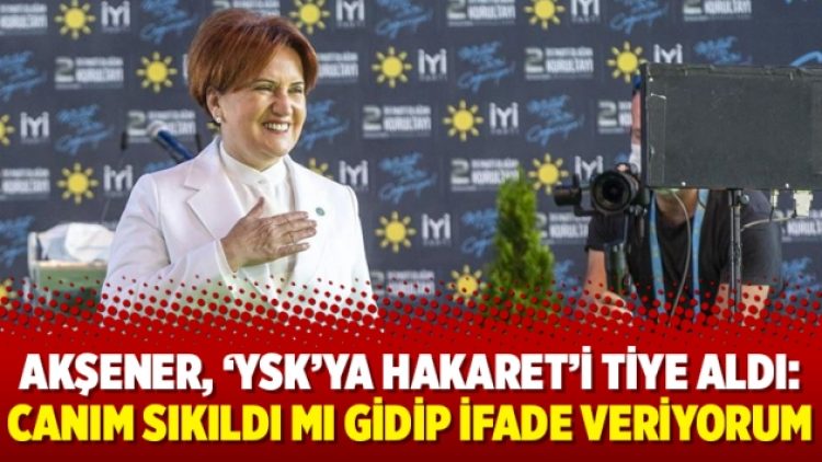 Akşener, ‘YSK’ya hakaret’i tiye aldı: Canım sıkıldı mı gidip ifade veriyorum