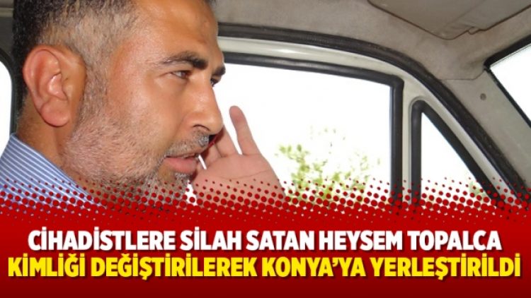 Cihadistlere silah satan Heysem Topalca kimliği değiştirilerek Konya’ya yerleştirildi