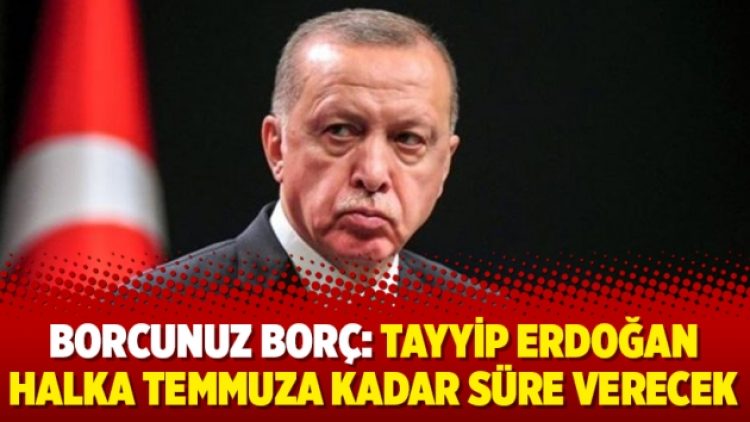 Borcunuz borç: Tayyip Erdoğan halka temmuza kadar süre verecek