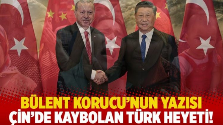 Bülent Korucu’nun yazısı: Çin’de kaybolan Türk heyeti!