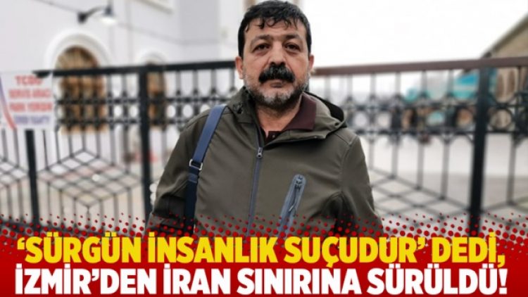 ‘Sürgün insanlık suçudur’ dedi, İzmir’den İran sınırına sürüldü!