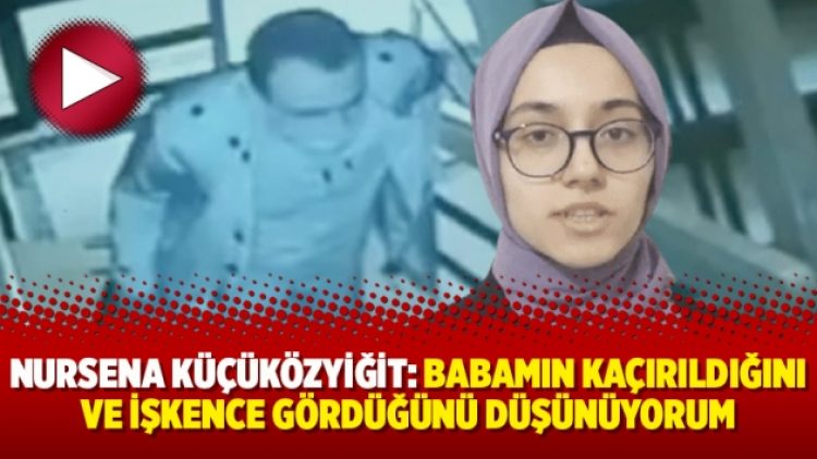 Nursena Küçüközyiğit: Babamın kaçırıldığını ve işkence gördüğünü düşünüyorum