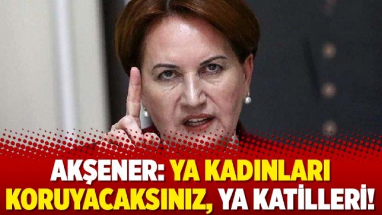 Akşener: Ya kadınları koruyacaksınız, ya katilleri!