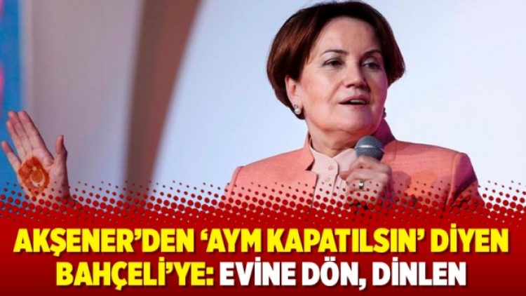 Akşener’den ‘AYM kapatılsın’ diyen Bahçeli’ye: Evine dön, dinlen