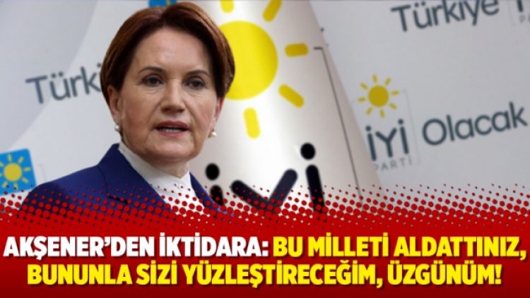 Akşener’den iktidara: Bu milleti aldattınız, bununla sizi yüzleştireceğim, üzgünüm!