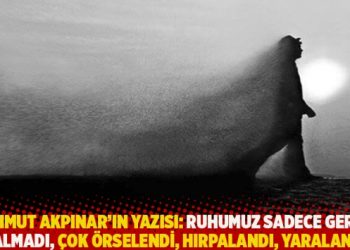 Mahmut Akpınar’ın yazısı: Ruhumuz sadece geride kalmadı, çok örselendi, hırpalandı, yaralandı