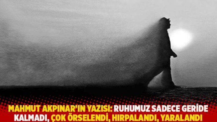 Mahmut Akpınar’ın yazısı: Ruhumuz sadece geride kalmadı, çok örselendi, hırpalandı, yaralandı