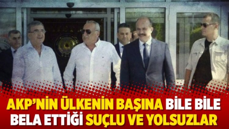 AKP’nin ülkenin başına bile bile bela ettiği suçlu ve yolsuzlar