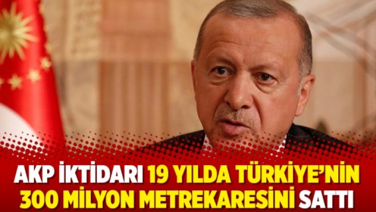 AKP iktidarı 19 yılda Türkiye’nin 300 milyon metrekaresini sattı