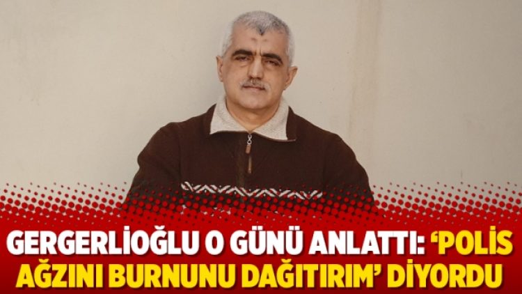 Gergerlioğlu o günü anlattı: ‘Polis ağzını burnunu dağıtırım’ diyordu