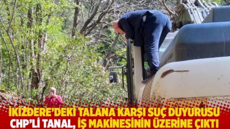 İkizdere’deki talana karşı suç duyurusu: CHP’li Tanal, iş makinesinin üzerine çıktı