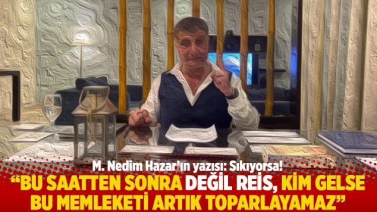 “Bu saatten sonra değil Reis, kim gelse bu memleketi artık toparlayamaz”