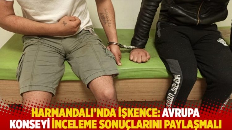Harmandalı’nda işkence: Avrupa Konseyi inceleme sonuçlarını paylaşmalı