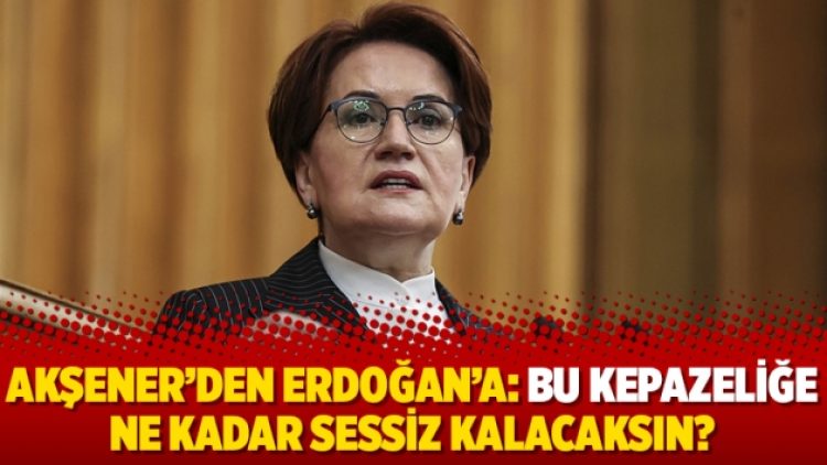 Akşener’den Erdoğan’a: Bu kepazeliğe ne kadar sessiz kalacaksın?