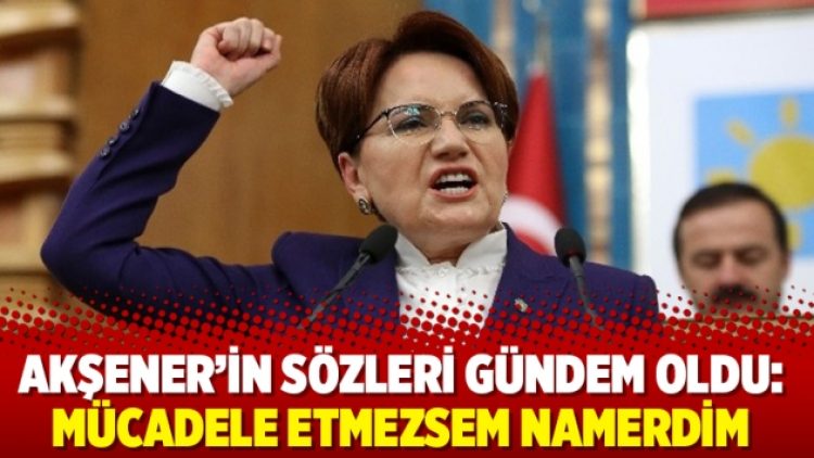 Akşener’in sözleri gündem oldu: Mücadele etmezsem namerdim