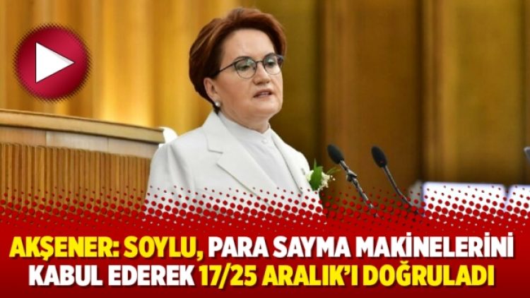 Akşener: Soylu, para sayma makinelerini kabul ederek 17/25 Aralık’ı doğruladı