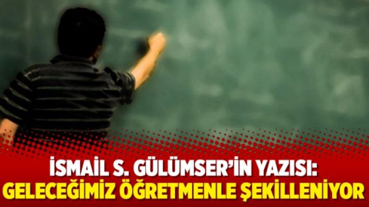 İsmail S. Gülümser’in yazısı: Geleceğimiz öğretmenle şekilleniyor