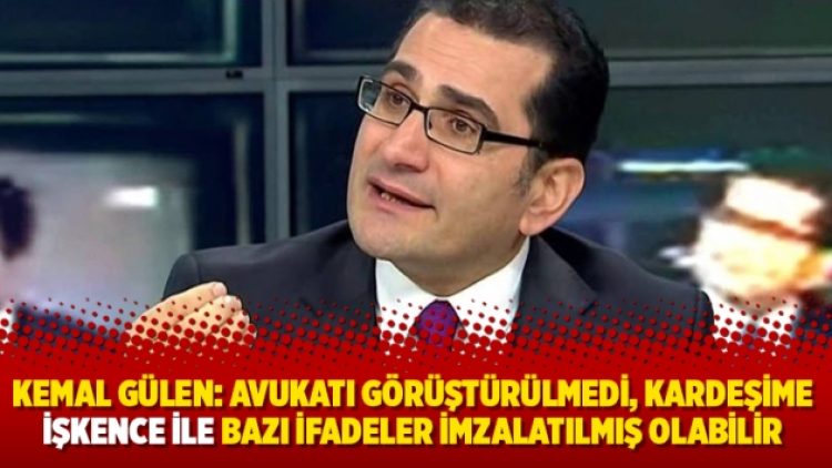 Kemal Gülen: Avukatı görüştürülmedi, kardeşime işkence ile bazı ifadeler imzalatılmış olabilir