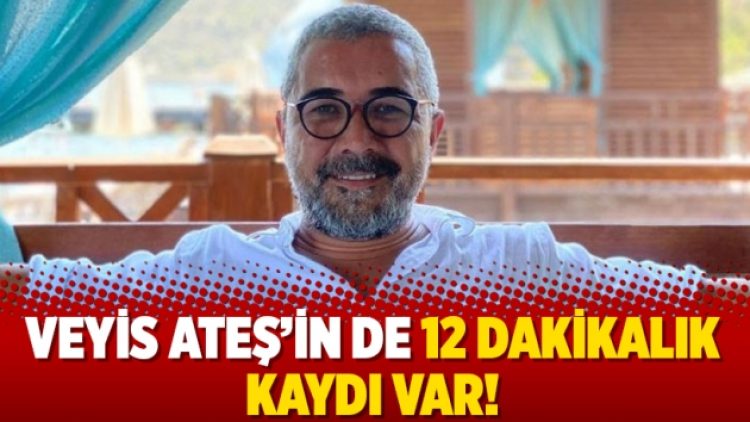 Veyis Ateş’in de 12 dakikalık kaydı var!