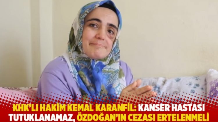 KHK’lı hakim Kemal Karanfil: Kanser hastası tutuklanamaz, Özdoğan’ın cezası ertelenmeli