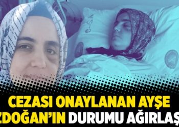 Cezası onaylanan Ayşe Özdoğan’ın durumu ağırlaştı