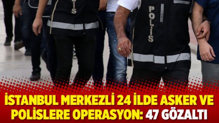 İstanbul merkezli 24 ilde asker ve polislere operasyon: 47 gözaltı