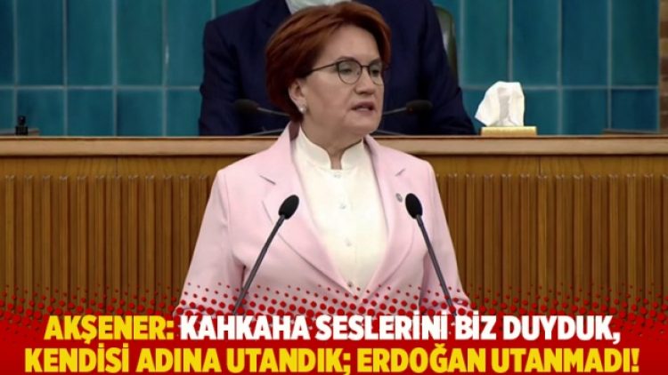 Akşener: Kahkaha seslerini biz duyduk, kendisi adına utandık; Erdoğan utanmadı!