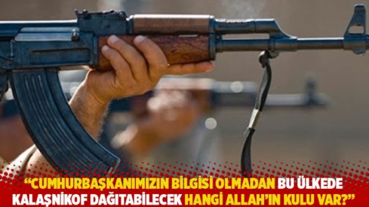 “Cumhurbaşkanımızın bilgisi olmadan bu ülkede kalaşnikof dağıtabilecek hangi Allah’ın kulu var?”