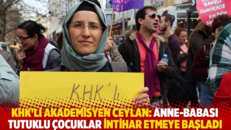 KHK’lı akademisyen Ceylan: Anne-babası tutuklu çocuklar intihar etmeye başladı
