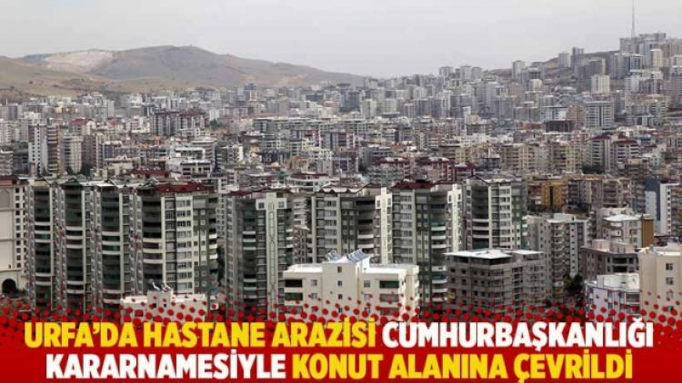Urfa’da hastane arazisi Cumhurbaşkanlığı kararnamesiyle konut alanına çevrildi