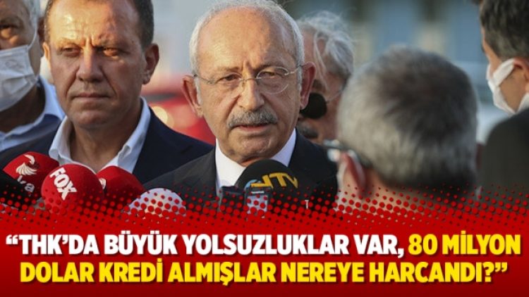 Kılıçdaroğlu: THK’da büyük yolsuzluklar var, 80 milyon dolar kredi almışlar nereye harcandı?